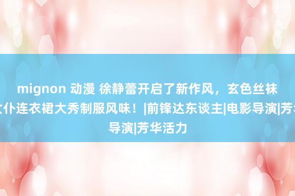 mignon 动漫 徐静蕾开启了新作风，玄色丝袜搭配女仆连衣裙大秀制服风味！|前锋达东谈主|电影导演|芳华活力