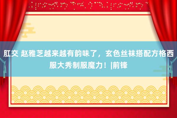 肛交 赵雅芝越来越有韵味了，玄色丝袜搭配方格西服大秀制服魔力！|前锋