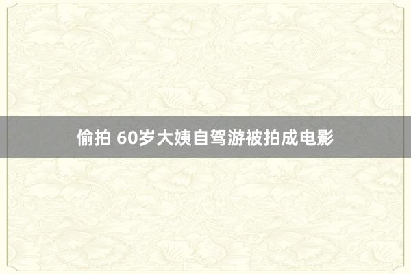 偷拍 60岁大姨自驾游被拍成电影