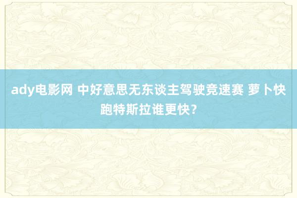 ady电影网 中好意思无东谈主驾驶竞速赛 萝卜快跑特斯拉谁更快？