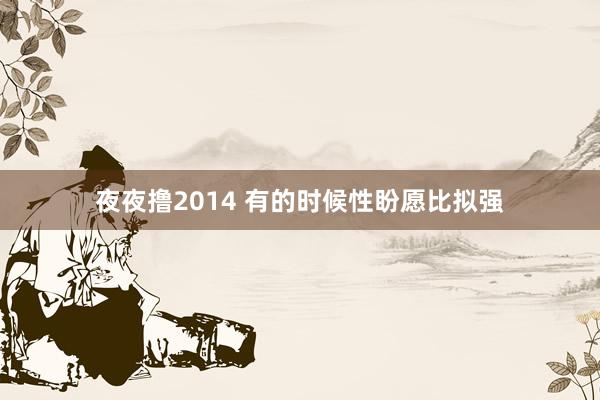 夜夜撸2014 有的时候性盼愿比拟强