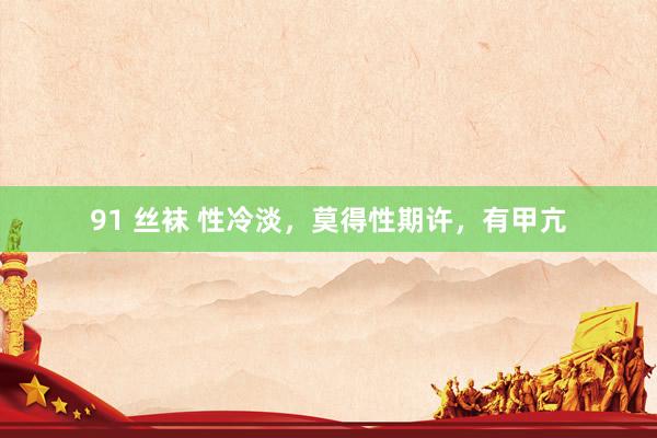 91 丝袜 性冷淡,莫得性期许,有甲亢