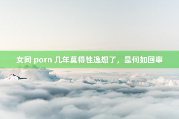 女同 porn 几年莫得性逸想了,是何如回事