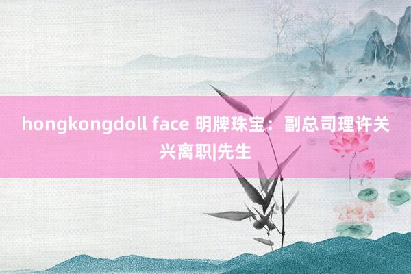 hongkongdoll face 明牌珠宝:副总司理许关兴离职|先生