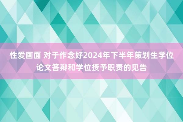 性爱画面 对于作念好2024年下半年策划生学位论文答辩和学位授予职责的见告