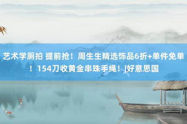 艺术学厕拍 提前抢！周生生精选饰品6折+单件免单！154刀收黄金串珠手绳！|好意思国