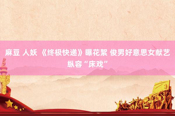 麻豆 人妖 《终极快递》曝花絮 俊男好意思女献艺纵容“床戏”