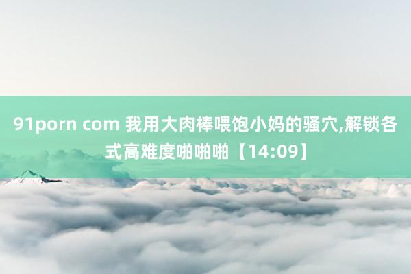 91porn com 我用大肉棒喂饱小妈的骚穴，解锁各式高难度啪啪啪【14:09】