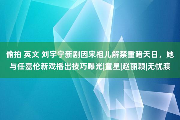 偷拍 英文 刘宇宁新剧因宋祖儿解禁重睹天日，她与任嘉伦新戏播出技巧曝光|童星|赵丽颖|无忧渡
