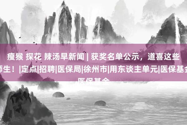 瘦猴 探花 辣汤早新闻 | 获奖名单公示，道喜这些师生！|定点|招聘|医保局|徐州市|用东谈主单元|医保基金