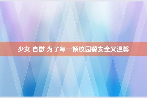 少女 自慰 为了每一顿校园餐安全又温馨