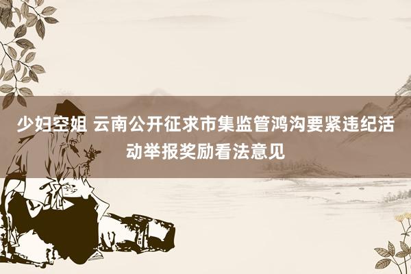 少妇空姐 云南公开征求市集监管鸿沟要紧违纪活动举报奖励看法意见