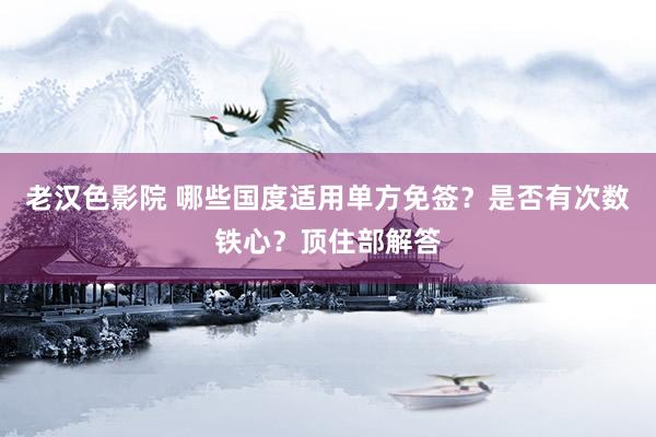 老汉色影院 哪些国度适用单方免签？是否有次数铁心？顶住部解答