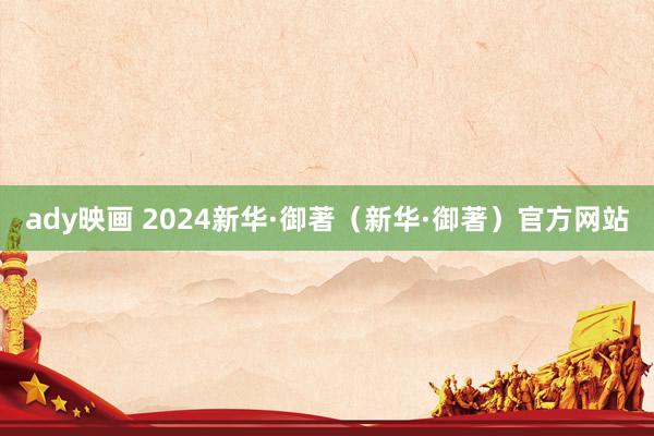 ady映画 2024新华·御著（新华·御著）官方网站
