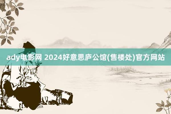 ady电影网 2024好意思庐公馆(售楼处)官方网站