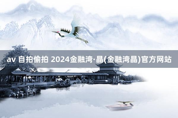 av 自拍偷拍 2024金融湾·晶(金融湾晶)官方网站