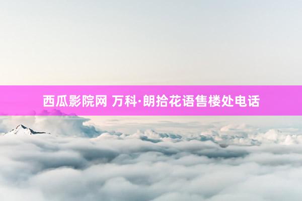 西瓜影院网 万科·朗拾花语售楼处电话