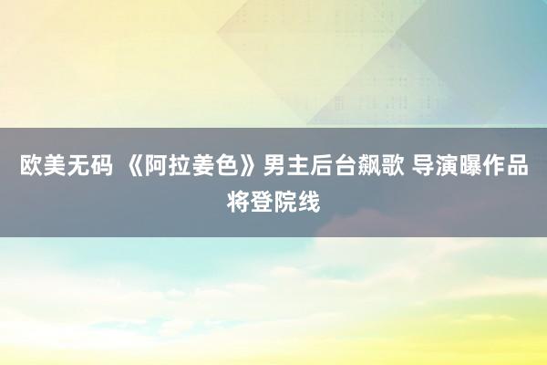 欧美无码 《阿拉姜色》男主后台飙歌 导演曝作品将登院线