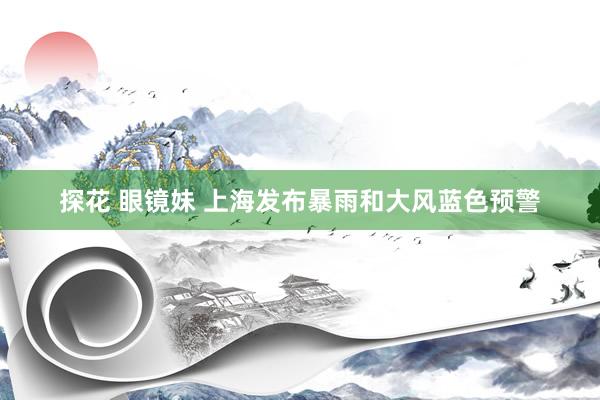 探花 眼镜妹 上海发布暴雨和大风蓝色预警