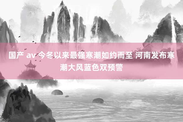 国产 av 今冬以来最强寒潮如约而至 河南发布寒潮大风蓝色双预警