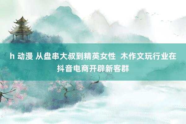 h 动漫 从盘串大叔到精英女性  木作文玩行业在抖音电商开辟新客群