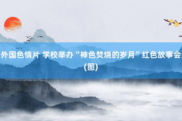 外国色情片 学校举办“神色焚烧的岁月”红色故事会(图)