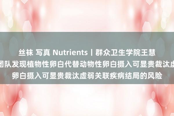 丝袜 写真 Nutrients丨群众卫生学院王慧、李晓光、郑加荔连合团队发现植物性卵白代替动物性卵白摄入可显贵裁汰虚弱关联疾病结局的风险
