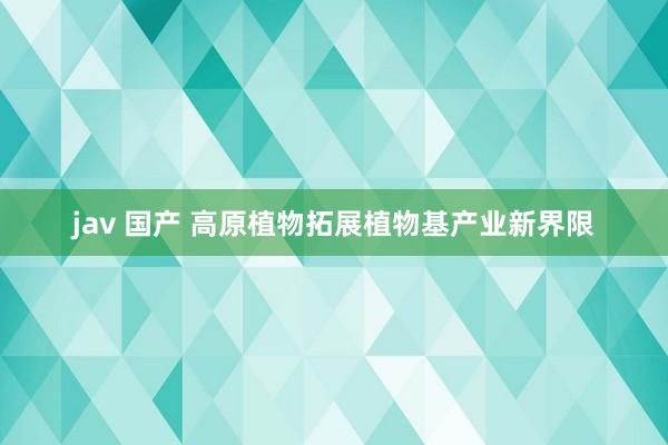 jav 国产 高原植物拓展植物基产业新界限