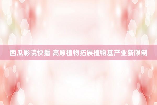 西瓜影院快播 高原植物拓展植物基产业新限制