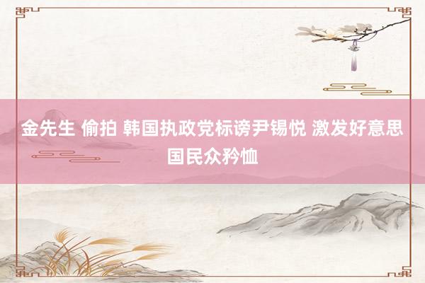 金先生 偷拍 韩国执政党标谤尹锡悦 激发好意思国民众矜恤