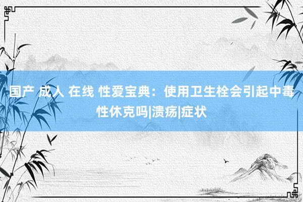 国产 成人 在线 性爱宝典：使用卫生栓会引起中毒性休克吗|溃疡|症状