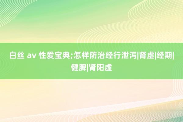 白丝 av 性爱宝典;怎样防治经行泄泻|肾虚|经期|健脾|肾阳虚