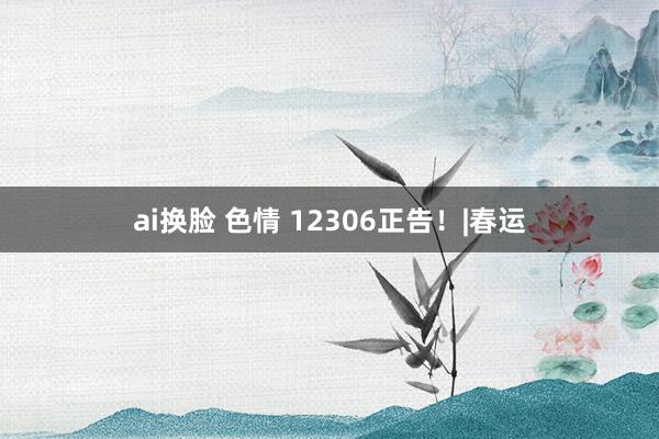 ai换脸 色情 12306正告！|春运