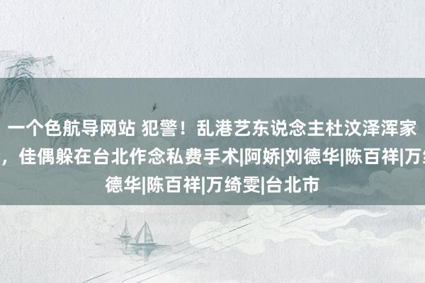 一个色航导网站 犯警！乱港艺东说念主杜汶泽浑家田蕊妮患癌，佳偶躲在台北作念私费手术|阿娇|刘德华|陈百祥|万绮雯|台北市