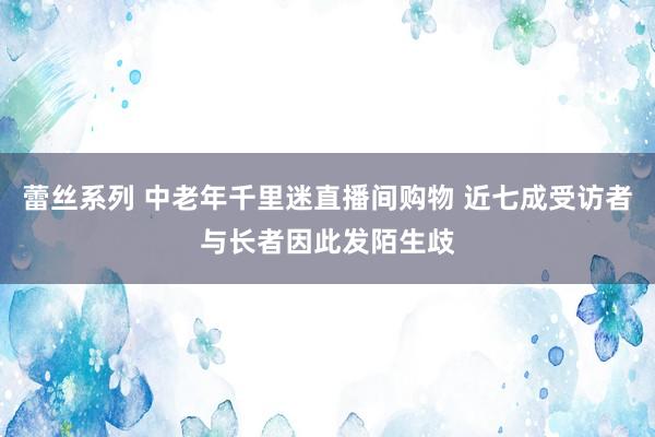 蕾丝系列 中老年千里迷直播间购物 近七成受访者与长者因此发陌生歧