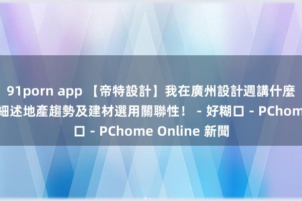 91porn app 【帝特設計】我在廣州設計週講什麼 楊翊多元視角細述地產趨勢及建材選用關聯性！ - 好糊口 - PChome Online 新聞