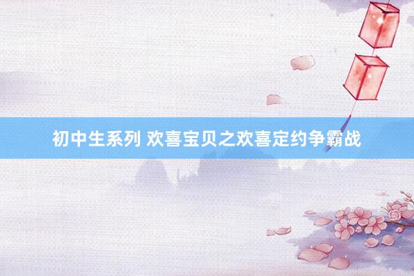 初中生系列 欢喜宝贝之欢喜定约争霸战