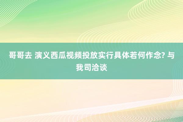 哥哥去 演义西瓜视频投放实行具体若何作念? 与我司洽谈