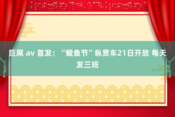 巨屌 av 首发：“鲅鱼节”纵贯车21日开放 每天发三班