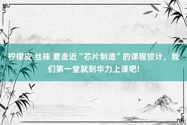 柠檬皮 丝袜 要走近“芯片制造”的课程狡计，我们第一堂就到华力上课吧!