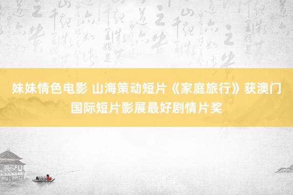 妹妹情色电影 山海策动短片《家庭旅行》获澳门国际短片影展最好剧情片奖