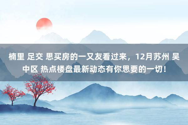 楠里 足交 思买房的一又友看过来，12月苏州 吴中区 热点楼盘最新动态有你思要的一切！