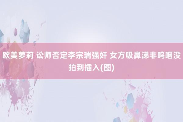 欧美萝莉 讼师否定李宗瑞强奸 女方吸鼻涕非呜咽没拍到插入(图)