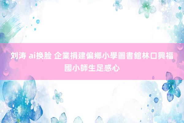 刘涛 ai换脸 企業捐建偏鄉小學圖書館　林口興福國小師生足感心