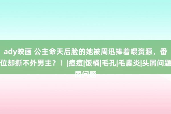 ady映画 公主命天后脸的她被周迅捧着喂资源，番位却撕不外男主？！|痘痘|饭桶|毛孔|毛囊炎|头屑问题