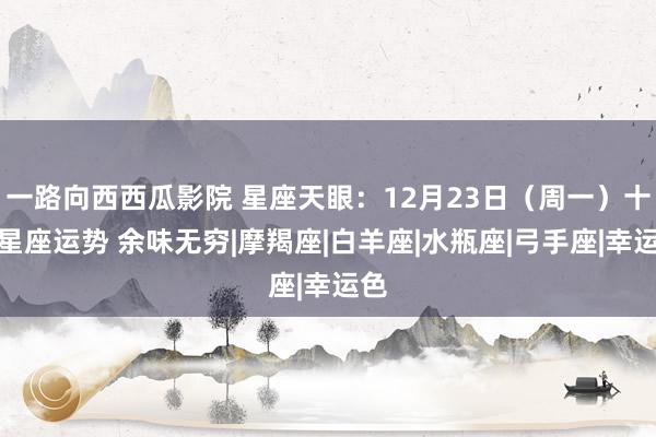 一路向西西瓜影院 星座天眼：12月23日（周一）十二星座运势 余味无穷|摩羯座|白羊座|水瓶座|弓手座|幸运色