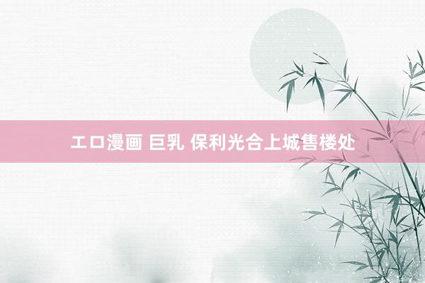 エロ漫画 巨乳 保利光合上城售楼处