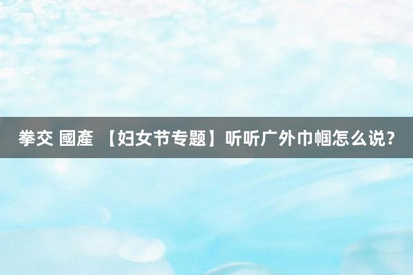 拳交 國產 【妇女节专题】听听广外巾帼怎么说？