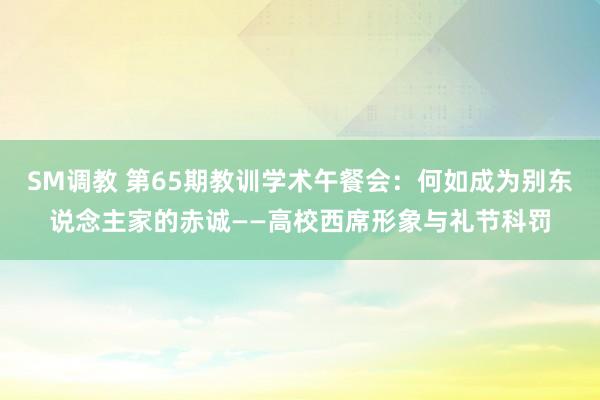 SM调教 第65期教训学术午餐会：何如成为别东说念主家的赤诚——高校西席形象与礼节科罚