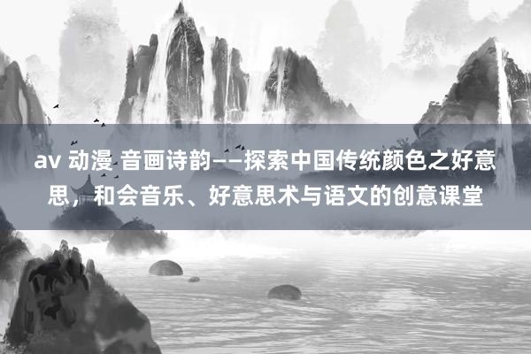 av 动漫 音画诗韵——探索中国传统颜色之好意思，和会音乐、好意思术与语文的创意课堂